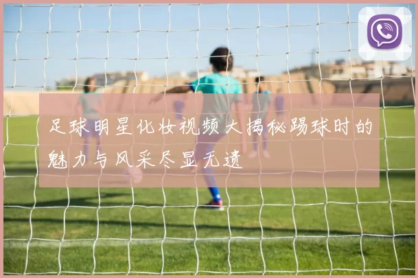 足球明星化妆视频大揭秘踢球时的魅力与风采尽显无遗