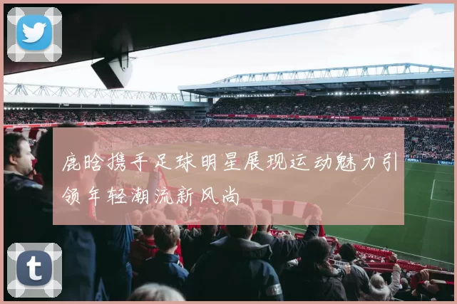 鹿晗携手足球明星展现运动魅力引领年轻潮流新风尚