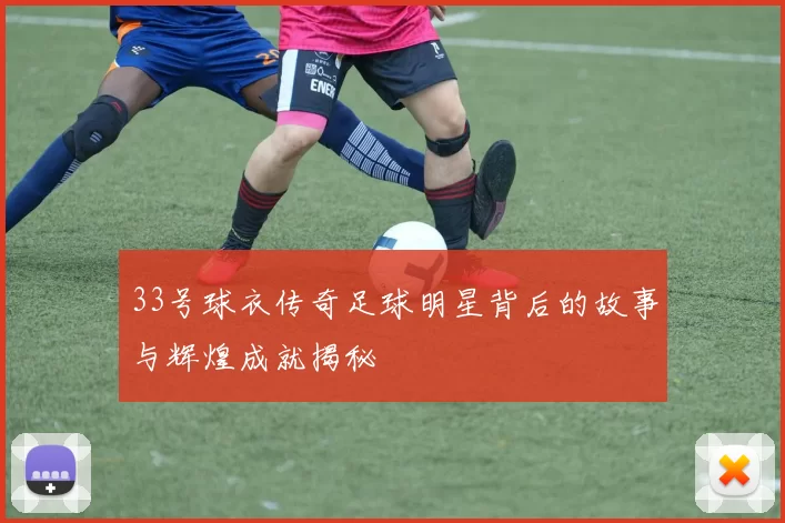 33号球衣传奇足球明星背后的故事与辉煌成就揭秘