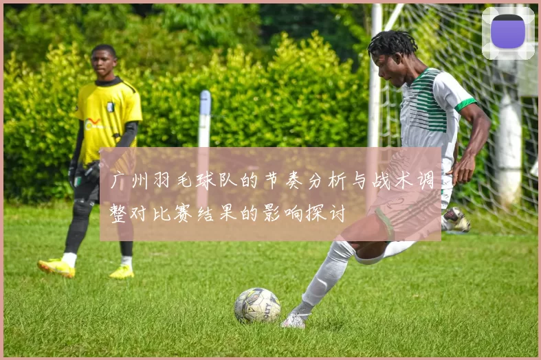 广州羽毛球队的节奏分析与战术调整对比赛结果的影响探讨