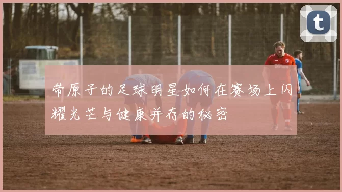 带原子的足球明星如何在赛场上闪耀光芒与健康并存的秘密