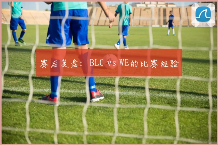 赛后复盘：BLG vs WE的比赛经验