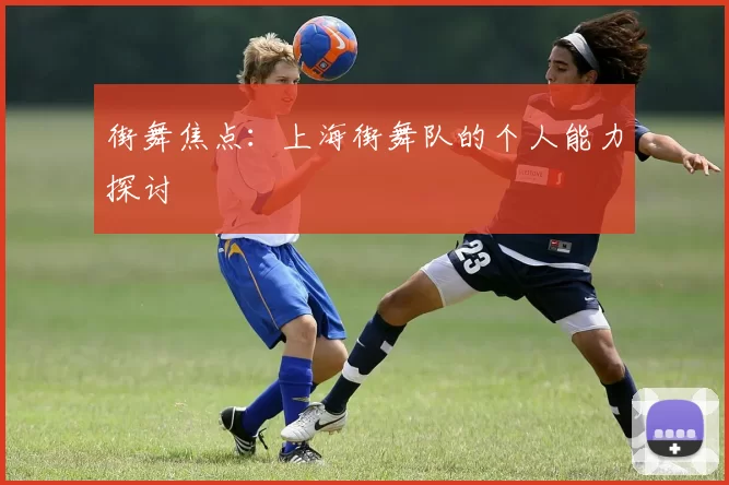 街舞焦点：上海街舞队的个人能力探讨