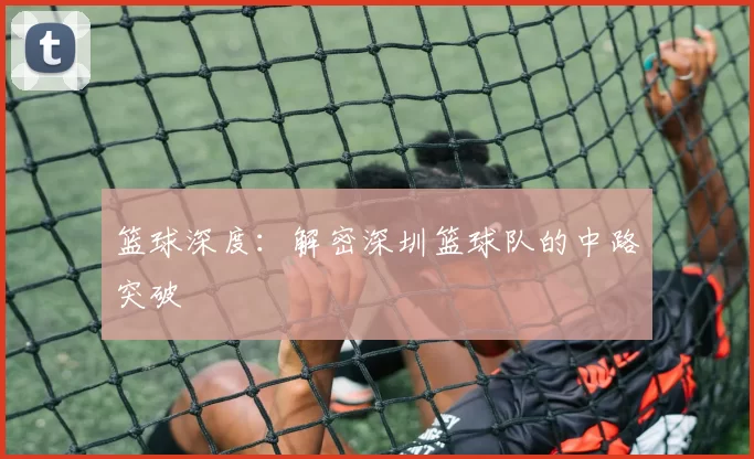 篮球深度：解密深圳篮球队的中路突破