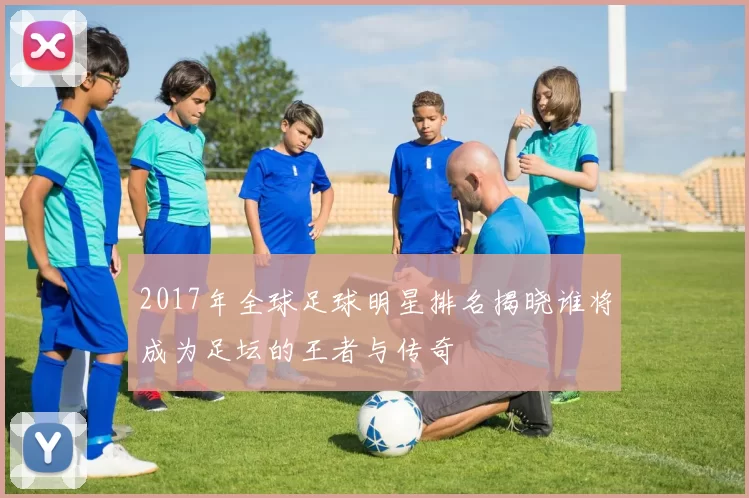 2017年全球足球明星排名揭晓谁将成为足坛的王者与传奇